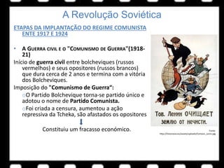 A Revolução Soviética
ETAPAS DA IMPLANTAÇÃO DO REGIME COMUNISTA
ENTE 1917 E 1924
• A GUERRA CIVIL E O "COMUNISMO DE GUERRA"(1918-
21)
Início de guerra civil entre bolcheviques (russos
vermelhos) e seus opositores (russos brancos)
que dura cerca de 2 anos e termina com a vitória
dos Bolcheviques.
Imposição do "Comunismo de Guerra“:
oO Partido Bolchevique torna-se partido único e
adotou o nome de Partido Comunista.
oFoi criada a censura, aumentou a ação
repressiva da Tcheka, são afastados os opositores
Constituiu um fracasso económico. Fonte:
http://historiana.eu/assets/uploads/Cartoon_Lenin.jpg
 