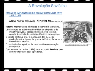A Revolução Soviética
ETAPAS DA IMPLANTAÇÃO DO REGIME COMUNISTA ENTE
1917 E 1924
• A NOVA POLÍTICA ECONÓMICA - NEP (1921-28) (ver doc.3, p.38)
Retorno momentâneo e limitado à economia capitalista.
Liberalização da economia: liberdade de empresa e de
iniciativa privada, liberdade de comércio interno,
convite à entrada de capitais e técnicos estrangeiros.
O Estado continua a ter o monopólio dos meios de
produção estratégicos, da grande indústria, da banca e
do comércio externo.
O resultado desta política foi uma relativa recuperação
económica.
Com a morte de Lenine (1924) sobe ao poder Estaline, que
eliminou todos os seus opositores.
Fonte: http://russiapedia.rt.com/files/of-russian-origin/new-
economic-policy-nep/new-economic-policy-nep_4.jpg
 