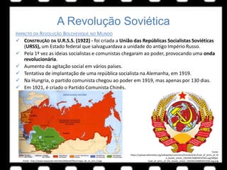 A Revolução Soviética
IMPACTO DA REVOLUÇÃO BOLCHEVIQUE NO MUNDO
 CONSTRUÇÃO DA U.R.S.S. (1922) - foi criada a União das Repúblicas Socialistas Soviéticas
(URSS), um Estado federal que salvaguardava a unidade do antigo Império Russo.
 Pela 1ª vez as ideias socialistas e comunistas chegaram ao poder, provocando uma onda
revolucionária.
 Aumento da agitação social em vários países.
 Tentativa de implantação de uma república socialista na Alemanha, em 1919.
 Na Hungria, o partido comunista chegou ao poder em 1919, mas apenas por 130 dias.
 Em 1921, é criado o Partido Comunista Chinês.
Fonte: http://www.esquerda.net/sites/default/files/mapa_de_la_urss_0.jpg
Fonte:
https://upload.wikimedia.org/wikipedia/commons/thumb/d/dc/Coat_of_arms_of_th
e_Soviet_Union_1923%E2%80%931936.svg/400px-
Coat_of_arms_of_the_Soviet_Union_1923%E2%80%931936.svg.png
 