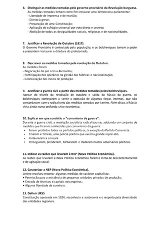 6. Distinguir as medidas tomadas pelo governo provisório da Revolução burguesa.
As medidas tomadas tinham como fim instaurar uma democracia parlamentar:
- Liberdade de imprensa e de reunião;
- Direito à greve;
- Preparação de uma Constituição;
- Aplicação do sufrágio universal por voto direto e secreto;
- Abolição de todas as desigualdades sociais, religiosas e de nacionalidades.
7. Justificar a Revolução de Outubro (1917).
O Governo Provisório é contestado pela população, e os bolcheviques tomam o poder
e pretendem instaurar a ditadura do proletariado.
8. Descrever as medidas tomadas pela revolução de Outubro.
As medidas foram:
- Negociação da paz com a Alemanha;
- Participação dos operários na gestão das fábricas e nacionalização;
- Coletivização dos meios de produção.
9. Justificar a guerra civil a partir das medidas tomadas pelos bolcheviques.
Apesar do triunfo da revolução de outubro e saída da Rússia da guerra, os
bolcheviques começaram a sentir a oposição de algumas forças internas, que não
concordavam com o radicalismo das medidas tomadas por Lenine. Além disso, a Rússia
vivia ainda numa profunda crise económica.
10. Explicar em que consistiu o “comunismo de guerra”.
Durante a guerra civil, a revolução socialista radicalizou-se, adotando um conjunto de
medidas que ficaram conhecidas por comunismo da guerra:
 Foram proibidos todos os partidos políticos, à exceção do Partido Comunista.
 Criaram a Tcheka, uma polícia politica que exercia grande repressão.
 Instauraram a censura
 Perseguiram, prenderam, torturaram e mataram muitos adversários políticos.
11. Indicar as razões que levaram à NEP (Nova Política Económica).
As razões que levaram a Nova Política Económica foram o clima de descontentamento
e de agitação social.
12. Caraterizar a NEP (Nova Política Económica).
Lenine resolveu retomar algumas medidas de carácter capitalista:
• Permissão para a existência de pequenas unidades privadas de produção;
• Entrada de técnicos e capitais estrangeiros;
• Alguma liberdade de comércio.
13. Definir URSS
Constituição aprovada em 1924, reconhecia a autonomia e o respeito pela diversidade
das entidades regionais.
 