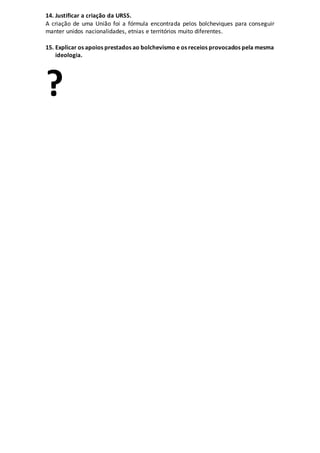 14. Justificar a criação da URSS.
A criação de uma União foi a fórmula encontrada pelos bolcheviques para conseguir
manter unidos nacionalidades, etnias e territórios muito diferentes.
15. Explicar os apoios prestados ao bolchevismo e os receios provocados pela mesma
ideologia.
?
 