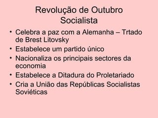 Revolução de Outubro
Socialista
• Celebra a paz com a Alemanha – Trtado
de Brest Litovsky
• Estabelece um partido único
• Nacionaliza os principais sectores da
economia
• Estabelece a Ditadura do Proletariado
• Cria a União das Repúblicas Socialistas
Soviéticas

 