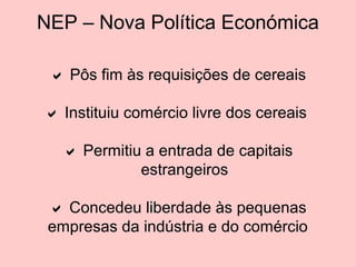 NEP – Nova Política Económica
 Pôs fim às requisições de cereais
 Instituiu comércio livre dos cereais
 Permitiu a entrada de capitais
estrangeiros
 Concedeu liberdade às pequenas
empresas da indústria e do comércio

 