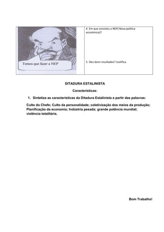 4. Em que consistiu a NEP( Nova política
económica)?
5. Deu bons resultados? Justifica.
DITADURA ESTALINISTA
Características:
1. Sintetiza as características da Ditadura Estalinista a partir das palavras:
Culto do Chefe; Culto da personalidade; coletivização dos meios da produção;
Planificação da economia; Indústria pesada; grande potência mundial;
violência totalitária.
Bom Trabalho!