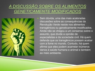 A DISCUSSÃO SOBRE OS ALIMENTOS
GENETICAMENTE MODIFICADOS
 Sem dúvida, uma das mais acaloradas
discussões sobre as consequências da
Revolução Verde reside nos alimentos
transgênicos ou geneticamente modificados.
Ainda não se chegou a um consenso sobre o
assunto, que divide a opinião de
especialistas e da sociedade civil. Há quem
defenda que os transgênicos possam acabar
com a fome no mundo. Contudo, há quem
afirme que eles podem acarretar inúmeros
danos à saúde humana e animal e também
ao meio ambiente.
 