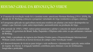 RESUMO GERAL DA REVOLUÇÃO VERDE
 O mentor da revolução verde foi o cientista norte-americano Norman Borlaug (1914-2009). Na
década de 30, Borlaug começou a pesquisar variedades do trigo resistentes a pragas e doenças.
O programa aplicado na agricultura mexicana resultou em plantas com maior desempenho no
campo e que fizeram o país, antes importador, autossuficiente na produção de trigo.
No período de 1950 a 1960, outros países passaram a adotar o conceito de maior produtividade
no campo. Os governos do Brasil, Índia, Paquistão e Filipinas estão entre os que adotaram o método
de Borlaug.
Em 1968, o presidente da Agência dos Estados Unidos para o Desenvolvimento Internacional
William Gaud classificou as novas técnicas do campo como "revolução verde".
O desenvolvimento de técnicas para irrigar o solo melhorou o desempenho agrícola, antes refém
do regime de chuvas. A irrigação também contribuiu para otimizar o uso de fertilizantes,
fungicidas e pesticidas.
 