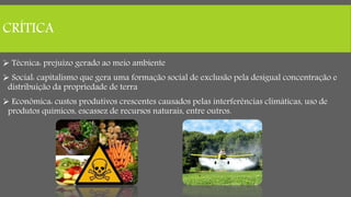 CRÍTICA
 Técnica: prejuízo gerado ao meio ambiente
 Social: capitalismo que gera uma formação social de exclusão pela desigual concentração e
distribuição da propriedade de terra
 Econômica: custos produtivos crescentes causados pelas interferências climáticas, uso de
produtos químicos, escassez de recursos naturais, entre outros.
 