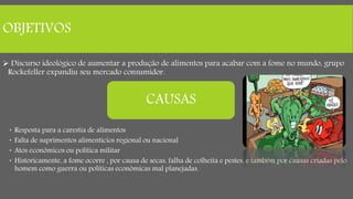 OBJETIVOS
 Discurso ideológico de aumentar a produção de alimentos para acabar com a fome no mundo, grupo
Rockefeller expandiu seu mercado consumidor.
 Resposta para a carestia de alimentos
 Falta de suprimentos alimentícios regional ou nacional
 Atos econômicos ou política militar
 Historicamente, a fome ocorre , por causa de secas, falha de colheita e pestes, e também por causas criadas pelo
homem como guerra ou políticas econômicas mal planejadas.
CAUSAS
 