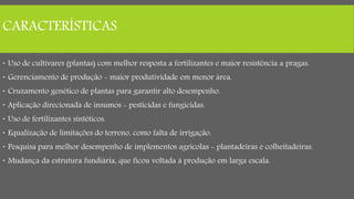 CARACTERÍSTICAS
 Uso de cultivares (plantas) com melhor resposta a fertilizantes e maior resistência a pragas.
 Gerenciamento de produção - maior produtividade em menor área.
 Cruzamento genético de plantas para garantir alto desempenho.
 Aplicação direcionada de insumos - pesticidas e fungicidas.
 Uso de fertilizantes sintéticos.
 Equalização de limitações do terreno, como falta de irrigação.
 Pesquisa para melhor desempenho de implementos agrícolas - plantadeiras e colheitadeiras.
 Mudança da estrutura fundiária, que ficou voltada à produção em larga escala.
 