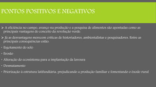 PONTOS POSITIVOS E NEGATIVOS
 A eficiência no campo, avanço na produção e a pesquisa de alimentos são apontadas como as
principais vantagens do conceito da revolução verde.
 Já as desvantagens merecem críticas de historiadores, ambientalistas e pesquisadores. Entre as
principais consequências estão:
 Esgotamento do solo
 Erosão
 Alteração do ecossistema para a implantação da lavoura
 Desmatamento
 Priorização à estrutura latifundiária, prejudicando a produção familiar e fomentando o êxodo rural
 