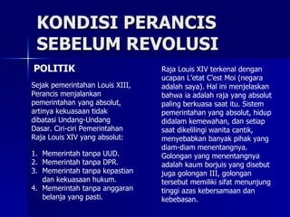KONDISI PERANCIS  SEBELUM REVOLUSI POLITIK Sejak pemerintahan Louis XIII, Perancis menjalankan pemerintahan yang absolut, artinya kekuasaan tidak dibatasi Undang-Undang Dasar. Ciri-ciri Pemerintahan Raja Louis XIV yang absolut: Raja Louis XIV terkenal dengan ucapan L’etat C’est Moi (negara adalah saya). Hal ini menjelaskan bahwa ia adalah raja yang absolut paling berkuasa saat itu. Sistem pemerintahan yang absolut, hidup didalam kemewahan, dan setiap saat dikelilingi wanita cantik, menyebabkan banyak pihak yang diam-diam menentangnya. Golongan yang menentangnya adalah kaum borjuis yang disebut juga golongan III, golongan tersebut memiliki sifat menunjung tinggi azas kebersamaan dan kebebasan. Memerintah tanpa UUD. Memerintah tanpa DPR. Memerintah tanpa kepastian dan kekuasaan hukum. Memerintah tanpa anggaran belanja yang pasti. 