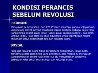 KONDISI PERANCIS SEBELUM REVOLUSI EKONOMI Pada masa pemerintahan Louis XIV, Perancis mencapai puncak kejayaannya. Akan tetapi, rakyat menjadi menderita karena dibebani berbagai pajak yang sangat tinggi seperti pajak tanah (taille), pajak gandum (gebele), dan pajak anggur (aide). Hasil pajak itu tidak digunakan untuk kepentingan negara melainkan untuk kepentingan raja dan kerabata istana. SOSIAL Pada saat keluarga istana hidup bergelimang kemewahan, rakyat justru menderita akibat pajak tinggi yang dikenakan. Bagi mereka itu merupakan suatu pemerasan secara halus oleh raja. Itu menyebabkan terjadinya perbedaan kelas sosial antara rakyat dan keluarga istana. 
