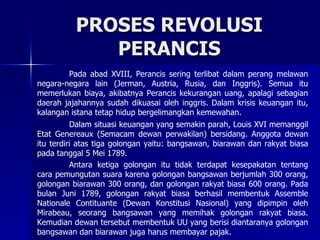 PROSES REVOLUSI PERANCIS Pada abad XVIII, Perancis sering terlibat dalam perang melawan negara-negara lain (Jerman, Austria, Rusia, dan Inggris). Semua itu memerlukan biaya, akibatnya Perancis kekurangan uang, apalagi sebagian daerah jajahannya sudah dikuasai oleh inggris. Dalam krisis keuangan itu, kalangan istana tetap hidup bergelimangkan kemewahan. Dalam situasi keuangan yang semakin parah, Louis XVI memanggil Etat Genereaux (Semacam dewan perwakilan) bersidang. Anggota dewan itu terdiri atas tiga golongan yaitu: bangsawan, biarawan dan rakyat biasa pada tanggal 5 Mei 1789. Antara ketiga golongan itu tidak terdapat kesepakatan tentang cara pemungutan suara karena golongan bangsawan berjumlah 300 orang, golongan biarawan 300 orang, dan golongan rakyat biasa 600 orang. Pada bulan Juni 1789, golongan rakyat biasa berhasil membentuk Assemble Nationale Contituante (Dewan Konstitusi Nasional) yang dipimpin oleh Mirabeau, seorang bangsawan yang memihak golongan rakyat biasa. Kemudian dewan tersebut membentuk UU yang berisi diantaranya golongan bangsawan dan biarawan juga harus membayar pajak. 