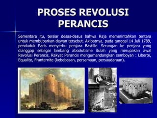 PROSES REVOLUSI PERANCIS Sementara itu, tersiar desas-desus bahwa Raja memerintahkan tentara untuk membubarkan dewan tersebut. Akibatnya, pada tanggal 14 Juli 1789, penduduk Paris menyerbu penjara Bastille. Serangan ke penjara yang dianggap sebagai lambang absolutisme itulah yang merupakan awal Revolusi Perancis, Rakyat Perancis mengumandangkan semboyan : Liberte, Equalite, Franternite (kebebasan, persamaan, persaudaraan). 