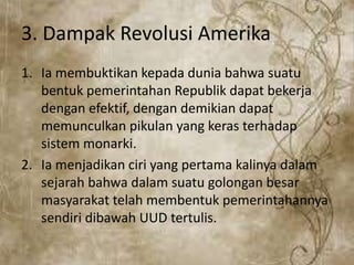 3. Dampak Revolusi Amerika
1. Ia membuktikan kepada dunia bahwa suatu
bentuk pemerintahan Republik dapat bekerja
dengan efektif, dengan demikian dapat
memunculkan pikulan yang keras terhadap
sistem monarki.
2. Ia menjadikan ciri yang pertama kalinya dalam
sejarah bahwa dalam suatu golongan besar
masyarakat telah membentuk pemerintahannya
sendiri dibawah UUD tertulis.
 