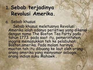 1. Sebab terjadinya
Revolusi Amerika.
a. Sebab khusus
Sebab khusus meletusnya Revolusi
Amerika ialah adanya peristiwa yang dikenal
dengan nama The Boston Tea Party pada
tahun 1773. pada saat itu, pemerintahan
inggris memasukkan teh ke pelabuhan
Boston,amerika. Pada malam harinya,
muatan teh itu dibuang ke laut oleh orang-
orang amerika yang menyamar sebagai
orang indian suku Mohawk .
 