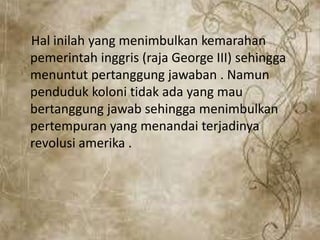 Hal inilah yang menimbulkan kemarahan
pemerintah inggris (raja George III) sehingga
menuntut pertanggung jawaban . Namun
penduduk koloni tidak ada yang mau
bertanggung jawab sehingga menimbulkan
pertempuran yang menandai terjadinya
revolusi amerika .
 