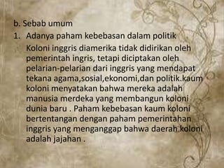 b. Sebab umum
1. Adanya paham kebebasan dalam politik
Koloni inggris diamerika tidak didirikan oleh
pemerintah ingris, tetapi diciptakan oleh
pelarian-pelarian dari inggris yang mendapat
tekana agama,sosial,ekonomi,dan politik.kaum
koloni menyatakan bahwa mereka adalah
manusia merdeka yang membangun koloni
dunia baru . Paham kebebasan kaum koloni
bertentangan dengan paham pemerintahan
inggris yang menganggap bahwa daerah koloni
adalah jajahan .
 