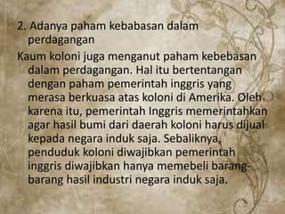 2. Adanya paham kebabasan dalam
perdagangan
Kaum koloni juga menganut paham kebebasan
dalam perdagangan. Hal itu bertentangan
dengan paham pemerintah inggris yang
merasa berkuasa atas koloni di Amerika. Oleh
karena itu, pemerintah Inggris memerintahkan
agar hasil bumi dari daerah koloni harus dijual
kepada negara induk saja. Sebaliknya,
penduduk koloni diwajibkan pemerintah
inggris diwajibkan hanya memebeli barang-
barang hasil industri negara induk saja.
 