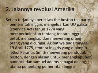 2. Jalannya revolusi Amerika
Setlah terjadinya peristiwa the boston tea party,
pemerintah inggris mengeluarkan UU paksa
(coervice Act) tahun 1774 yang
memperbolehkan tentang tentara Inggris
untuk menangkap dan menyerang orang-
orang yang dicurigai. Akibatnya pada tanggal
19 April 1775, tentara Inggris yang dipimpin
letkol Perancis Smith menyerang penduduk
boston, dengan alasan untuk menangkap Jhon
hannock dan samuel adams sebagai dalang
utama penentang pemerintah Inggris.
 