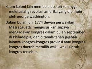 Kaum koloni lain membela boston sehingga
meletuslahg revolusi amerika yang dipimpin
oleh george washington.
Dalam bulan juni 1774 dewan perwakilan
Massacguetts mengususlkan supaya
mengadakan kongres dalam bulan september
di Philadelpia, dan ditanah-tanah jajahan
lainnya kongres-kongres provinsi atau kongres-
kongres daerah memilih wakil-wakil untuk
kongres tersebut.
 
