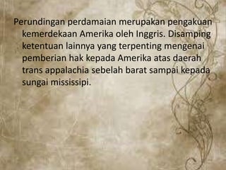 Perundingan perdamaian merupakan pengakuan
kemerdekaan Amerika oleh Inggris. Disamping
ketentuan lainnya yang terpenting mengenai
pemberian hak kepada Amerika atas daerah
trans appalachia sebelah barat sampai kepada
sungai mississipi.
 
