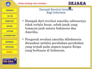 Dampak dari revolusi amerika sebenarnya tidak terlalu besar, sebab jarak yang lumayan jauh antara Indonesia dan Amerika. Pengaruh revolusi amerika diIndonesia dirasakan melalui perubahan-perubahan yang terjadi pada negara-negara Eropa yang berkuasa di Indonesia. 