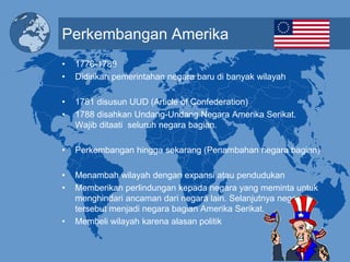 Perkembangan Amerika
• 1776-1789
• Didirikan pemerintahan negara baru di banyak wilayah
• 1781 disusun UUD (Article of Confederation)
• 1788 disahkan Undang-Undang Negara Amerika Serikat.
Wajib ditaati seluruh negara bagian.
• Perkembangan hingga sekarang (Penambahan negara bagian)
• Menambah wilayah dengan expansi atau pendudukan
• Memberikan perlindungan kepada negara yang meminta untuk
menghindari ancaman dari negara lain. Selanjutnya negara
tersebut menjadi negara bagian Amerika Serikat.
• Membeli wilayah karena alasan politik
 
