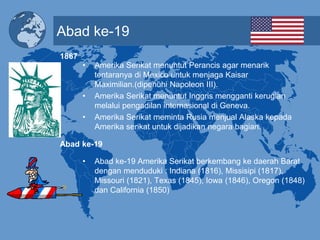 Abad ke-19
• Amerika Serikat menuntut Perancis agar menarik
tentaranya di Mexico untuk menjaga Kaisar
Maximilian.(dipenuhi Napoleon III).
• Amerika Serikat menuntut Inggris mengganti kerugian
melalui pengadilan internasional di Geneva.
• Amerika Serikat meminta Rusia menjual Alaska kepada
Amerika serikat untuk dijadikan negara bagian.
• Abad ke-19 Amerika Serikat berkembang ke daerah Barat
dengan menduduki : Indiana (1816), Missisipi (1817),
Missouri (1821), Texas (1845), Iowa (1846), Oregon (1848)
dan California (1850)
1867
Abad ke-19
 