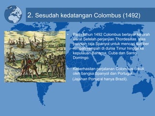 2. Sesudah kedatangan Colombus (1492)
• Pada tahun 1492 Colombus berlayar ke arah
Barat Setelah perjanjian Thordesillas atas
perintah raja Spanyol untuk mencari sumber
rempah-rempah di dunia Timur hingga ke
kepulauan Bahama, Cuba dan Santo
Domingo.
• Keberhasilan perjalanan Colombus diikuti
oleh bangsa Spanyol dan Portugal.
(Jajahan Portugal hanya Brazil).
 