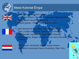 Masa Kolonial Eropa
• 1564 Raleigh menduduki Virginia
• 1620 Pilgrimfather / Mayflower menduduki Massachussets
• 1623 Calvert menduduki Maryland
• Daerah jajahan : Pantai Timur Amerika Utara
• 1603 Samuel de Champlain menduduki Kanada
• 1682 La Salle menduduki daerah sungai Missisipi
• 1699 Iberville menduduki daerah Muara Missisipi
• Daerah jajahan :Bagian tengah Amerika Utara (Kanada – New
Orleans)
• 1609 hudson menduduki daerah sungai Hudson
• 1626 Minuit menduduki Nieuw Amsterdam (New York)
 