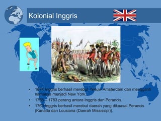 Kolonial Inggris
• 1674 Inggris berhasil merebut Nieuw Amsterdam dan mengganti
namanya menjadi New York.
• 1756 – 1763 perang antara Inggris dan Perancis.
• 1763 Inggris berhasil merebut daerah yang dikuasai Perancis
(Kanada dan Lousiana (Daerah Mississipi)).
 