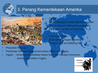 3. Perang Kemerdekaan Amerika
• Faktor :
• Berkembangnya faham liberalisme politik
• Berkembangnya liberalisme ekonomi
• Peristiwa “The Boston Tea Party”
• Penyebab Umum :
• Biaya perang Inggris-Perancis
• Revenue Act and Billeting Act
• Penyebab Khusus :
• Perbedaan Konsep fundamental antara koloni dan Inggris.
• Inggris : Amerika menyediakan bahan baku dan menjadi konsumen
produk manufaktur Inggris.
 