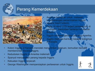 Perang Kemerdekaan
• Awalnya bertujuan untuk melawan
kesewenangan pemerintahan Inggris
kepada kaum kolonis.
• Pada 19 April 1775 terjadi pertempuran di
Lexington. Kemudian berlanjut ke daerah
Boston.
• Inggris terdesak gerakan pejuang Amerika.
• Inggris meminta bantuan kepada koloninya
di Kanada
• Koloni Inggris di Kanada menolak mengirimkan bantuan, kemudian berbalik
memberontak kepada Inggris.
• Kedudukan Inggris di Amerika melemah
• Spanyol menyatakan perang kepada Inggris
• Kekuatan Inggris terpecah
• George Washington mempersiapkan perlawanan untuk Inggris.
 