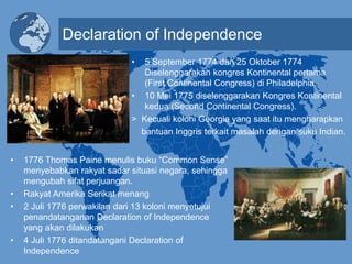 Declaration of Independence
• 5 September 1774 dan 25 Oktober 1774
Diselenggarakan kongres Kontinental pertama
(First Continental Congress) di Philadelphia.
• 10 Mei 1775 diselenggarakan Kongres Kontinental
kedua (Second Continental Congress).
> Kecuali koloni Georgia yang saat itu mengharapkan
bantuan Inggris terkait masalah dengan suku Indian.
• 1776 Thomas Paine menulis buku “Common Sense”
menyebabkan rakyat sadar situasi negara, sehingga
mengubah sifat perjuangan.
• Rakyat Amerika Serikat menang
• 2 Juli 1776 perwakilan dari 13 koloni menyetujui
penandatanganan Declaration of Independence
yang akan dilakukan
• 4 Juli 1776 ditandatangani Declaration of
Independence
 