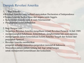 Dampak Revolusi Amerika 
1. Bagi Amerika : 
RevolusiAmerika yang berhasil menyatakan Declaration of Independence 
Negara Amerika Serikat lepas dari negara induk Inggris. 
 Kehormatan Amerika naik di mata Internasional 
 Penghapusan sistim perbudakan 
2. Bagi Bangsa Lain ; 
• Terjadinya RevolusiAmerika mengilhami terjadi Revolusi Perancis 14 Juli 1989. 
• memperjuangkan kebebasan, kemerdekaan, penghormatan hak asasi manusia. 
• mempengaruhi dalam kemerdekaan koloniAmerika Tengah dan Selatan dari 
penjajahan Spanyol. 
• RevolusiAmerika memberikan 
pengaruh terhadap munculnya pergerakan nasional di Indonesia. 
• Munculnya paham-paham tentang hak bagi setiap bangsa 
untuk memperoleh kemerdekaan dan kedaulatan. 
