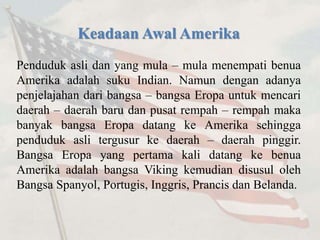 Keadaan Awal Amerika 
Penduduk asli dan yang mula – mula menempati benua 
Amerika adalah suku Indian. Namun dengan adanya 
penjelajahan dari bangsa – bangsa Eropa untuk mencari 
daerah – daerah baru dan pusat rempah – rempah maka 
banyak bangsa Eropa datang ke Amerika sehingga 
penduduk asli tergusur ke daerah – daerah pinggir. 
Bangsa Eropa yang pertama kali datang ke benua 
Amerika adalah bangsa Viking kemudian disusul oleh 
Bangsa Spanyol, Portugis, Inggris, Prancis dan Belanda. 
 