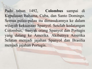 Pada tahun 1492, Colombus sampai di 
Kepulauan Bahama, Cuba, dan Santo Domingo. 
Semua pulau-pulau itu dimasukannya ke dalam 
wilayah kekuasaan Spanyol. Setelah kedatangan 
Colombus, banyak orang Spanyol dan Portugis 
yang datang ke Amerika. Akibatnya Amerika 
Selatan menjadi jajahan Spanyol dan Brasilia 
menjadi jajahan Portugis. 
 
