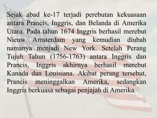 Sejak abad ke-17 terjadi perebutan kekuasaan 
antara Prancis, Inggris, dan Belanda di Amerika 
Utara. Pada tahun 1674 Inggris berhasil merebut 
Nieuw Amsterdam yang kemudian diubah 
namanya menjadi New York. Setelah Perang 
Tujuh Tahun (1756-1763) antara Inggris dan 
Prancis, Inggris akhirnya berhasil merebut 
Kanada dan Louisiana. Akibat perang tersebut, 
Prancis meninggalkan Amerika, sedangkan 
Inggris berkuasa sebagai penjajah di Amerika. 
 