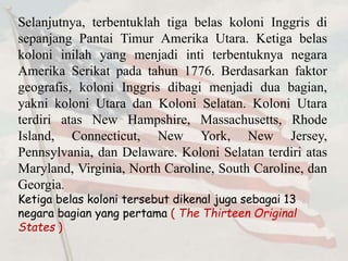 Selanjutnya, terbentuklah tiga belas koloni Inggris di 
sepanjang Pantai Timur Amerika Utara. Ketiga belas 
koloni inilah yang menjadi inti terbentuknya negara 
Amerika Serikat pada tahun 1776. Berdasarkan faktor 
geografis, koloni Inggris dibagi menjadi dua bagian, 
yakni koloni Utara dan Koloni Selatan. Koloni Utara 
terdiri atas New Hampshire, Massachusetts, Rhode 
Island, Connecticut, New York, New Jersey, 
Pennsylvania, dan Delaware. Koloni Selatan terdiri atas 
Maryland, Virginia, North Caroline, South Caroline, dan 
Georgia. 
Ketiga belas koloni tersebut dikenal juga sebagai 13 
negara bagian yang pertama ( The Thirteen Original 
States ) 
 