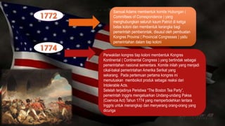 Samual Adams membentuk komite Hubungan ( 
Committees of Correspondence ) yang 
menghubungkan seluruh kaum Patriot di ketiga 
belas koloni dan membentuk kerangka bagi 
pemerintah pemberontak, disusul oleh pembuatan 
Kongres Provinsi ( Provincial Congresses ) yaitu 
pemerintahan dalam tiap koloni 
Perwakilan kongres tiap koloni membentuk Kongres 
Kontinental ( Continental Congress ) yang bertindak sebagai 
pemerintahan nasional sementara. Komite inilah yang menjadi 
cikal-bakal pemerintahan Amerika Serikat yang 
sekarang. Pada pertemuan pertama kongres ini 
memutuskan memboikot produk sebagai reaksi dari 
Intolerable Acts. 
Setelah terjadinya Peristiwa “The Boston Tea Party”, 
pemerintah Inggris mengeluarkan Undang-undang Paksa 
(Coervice Act) Tahun 1774 yang memperbolehkan tentara 
Inggris untuk menangkap dan menyerang orang-orang yang 
dicuriga 
 