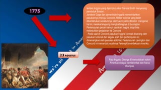 tentara Inggris yang dipimpin Letkol Francis Smith menyerang 
penduduk Boston. 
Jenderal Gage dari pemerintah Inggris memerintahkan 
pasukannya menuju Concord, Militer kolonial yang telah 
diberitahukan sebelumnya oleh kaum patriot Boston mengenai 
hal ini, mereka langsung menghadangnya di Lexington. 
Pertempuran pecah namun pasukan Inggris tetap bisa 
melanjutkan perjalanan ke Concord 
. Pada saat di Concord pasukan Inggris kembali diserang oleh 
pasukan kolonial dari segala arah dan pertempuran ini 
dimenangkan oleh pasukan kolonial. Pertempuran Lexington dan 
Concord ini menandai pecahnya Perang Kemerdekaan Amerika. 
23 AGUSTUS 
Raja Inggris, George III menyatakan koloni 
Amerika sebagai pemberontak dan harus 
ditumpas. 
 