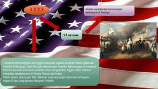 Amerika dapat kembali memenangkan 
pertempuran di Saratoga 
17 OKTOBER 
. Jenderal John Burgoyne dari Inggris menyerah kepada Jenderal Horatio Gates dari 
Amerika di Saratoga. Inilah titik balik kemenangan Amerika. Kemenangan ini membuat 
Perancis bersedia membantu Amerika untuk mengalahkan Inggris dalam maksud 
membalas kekalahannya di Perang Prancis dan Indian. 
Selain melalui perjuangan fisik, dilakukan pula perjuangan diplomasi ke Negara-negara 
Eropa yang dipimpin Benjamin Franklin. 
 