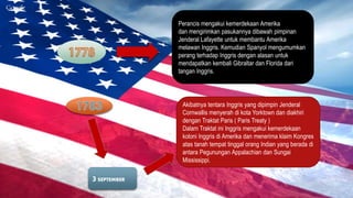 Perancis mengakui kemerdekaan Amerika 
dan mengirimkan pasukannya dibawah pimpinan 
Jenderal Lafayette untuk membantu Amerika 
melawan Inggris. Kemudian Spanyol mengumumkan 
perang terhadap Inggris dengan alasan untuk 
mendapatkan kembali Gibraltar dan Florida dari 
tangan Inggris. 
3 SEPTEMBER 
Akibatnya tentara Inggris yang dipimpin Jenderal 
Cornwallis menyerah di kota Yorktown dan diakhiri 
dengan Traktat Paris ( Paris Treaty ) 
Dalam Traktat ini Inggris mengakui kemerdekaan 
koloni Inggris di Amerika dan menerima klaim Kongres 
atas tanah tempat tinggal orang Indian yang berada di 
antara Pegunungan Appalachian dan Sungai 
Mississippi. 
 