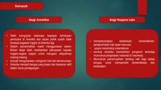 Dampak 
Bagi Amerika Bagi Negara Lain 
• Telah mengubah beberapa keadaan kehidupan 
penduduk di Amerika dari aspek politik sudah tidak 
terdapat pegawai Inggris di Amerika lagi 
• Sistem pemerintahan masih menggunakan sistem 
Britain tetapi telah memberikan kekuasaan kepada 
negara-negara bagian untuk mengatur wilayahnya 
masing-masing 
• banyak mengutarakan mengenai hak-hak kemanusiaan 
• Amerika menjadi bangsa yang besar dan berperan aktif 
dalam dunia perdagangan. 
• memperjuangkan kebebasan, kemerdekaan, 
penghormatan hak asasi manusia. 
• upaya menentang imperialisme 
• revolusi Amerika memberikan pengaruh terhadap 
munculnya pergerakan nasional di Indonesia. 
• Munculnya paham-paham tentang hak bagi setiap 
bangsa untuk memperoleh kemerdekaan dan 
kedaulatan. 
 