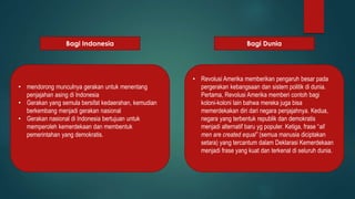 Bagi Indonesia Bagi Dunia 
• mendorong munculnya gerakan untuk menentang 
penjajahan asing di Indonesia 
• Gerakan yang semula bersifat kedaerahan, kemudian 
berkembang menjadi gerakan nasional 
• Gerakan nasional di Indonesia bertujuan untuk 
memperoleh kemerdekaan dan membentuk 
pemerintahan yang demokratis. 
• Revolusi Amerika memberikan pengaruh besar pada 
pergerakan kebangsaan dan sistem politik di dunia. 
Pertama, Revolusi Amerika memberi contoh bagi 
koloni-koloni lain bahwa mereka juga bisa 
memerdekakan diri dari negara penjajahnya. Kedua, 
negara yang terbentuk republik dan demokratis 
menjadi alternatif baru yg populer. Ketiga, frase “all 
men are created equal” (semua manusia diciptakan 
setara) yang tercantum dalam Deklarasi Kemerdekaan 
menjadi frase yang kuat dan terkenal di seluruh dunia. 
 
