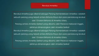 Revolusi Amerika 
Revolusi Amerika juga dikenal sebagai Perang Kemerdekaan Amerika—adalah 
sebuah perang yang terjadi antara Britania Raya dan para pendukung revolusi 
dari 13 koloni Britania di Amerika Utara. 
Perang antara Amerika Serikat yang dibantu oleh Perancis melawan Inggris, 
akhirnya dimenangkan oleh Amerika Serikat 
Revolusi Amerika juga dikenal sebagai Perang Kemerdekaan Amerika—adalah 
sebuah perang yang terjadi antara Britania Raya dan para pendukung revolusi 
dari 13 koloni Britania di Amerika Utara. 
Perang antara Amerika Serikat yang dibantu oleh Perancis melawan Inggris, 
akhirnya dimenangkan oleh Amerika Serikat 
 