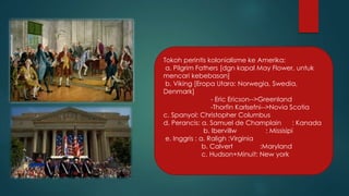 Tokoh perintis kolonialisme ke Amerika: 
a. Pilgrim Fathers [dgn kapal May Flower, untuk 
mencari kebebasan] 
b. Viking [Eropa Utara: Norwegia, Swedia, 
Denmark] 
- Eric Ericson-->Greenland 
-Thorfin Karlsefni-->Novia Scotia 
c. Spanyol: Christopher Columbus 
d. Perancis: a. Samuel de Champlain : Kanada 
b. Ibervillw : Missisipi 
e. Inggris : a. Raligh :Virginia 
b. Calvert :Maryland 
c. Hudson+Minuit: New york 
 