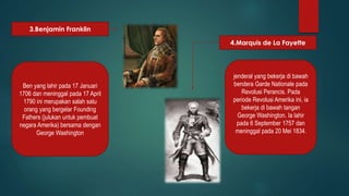 3.Benjamin Franklin 
4.Marquis de La Fayette 
Ben yang lahir pada 17 Januari 
1706 dan meninggal pada 17 April 
1790 ini merupakan salah satu 
orang yang bergelar Founding 
Fathers (julukan untuk pembuat 
negara Amerika) bersama dengan 
George Washington 
jenderal yang bekerja di bawah 
bendera Garde Nationale pada 
Revolusi Perancis. Pada 
periode Revolusi Amerika ini, ia 
bekerja di bawah tangan 
George Washington. Ia lahir 
pada 6 September 1757 dan 
meninggal pada 20 Mei 1834. 
 
