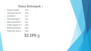 Nama Kelompok :
1. Ambyan Amjad (02)
2. Alexander Deo P P (04)
3. Isti Diah P (11)
4. Istiyaning Agesti (12)
5. Siska Amyranda F (22)
6. Violita Anggun Y A (28)
7. Widhi Kurniawati (29)
8. Widya Nur Aina A (30)
XI IPS 3
 